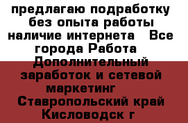 предлагаю подработку без опыта работы,наличие интернета - Все города Работа » Дополнительный заработок и сетевой маркетинг   . Ставропольский край,Кисловодск г.